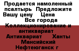 Продается намоленный псалтырь. Предложите Вашу цену! › Цена ­ 600 000 - Все города Коллекционирование и антиквариат » Антиквариат   . Ханты-Мансийский,Нефтеюганск г.